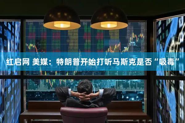 红启网 美媒：特朗普开始打听马斯克是否“吸毒”
