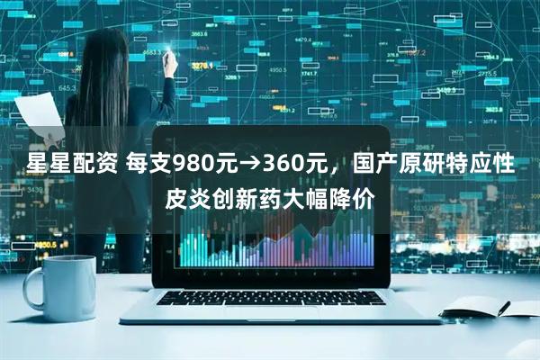 星星配资 每支980元→360元，国产原研特应性皮炎创新药大幅降价