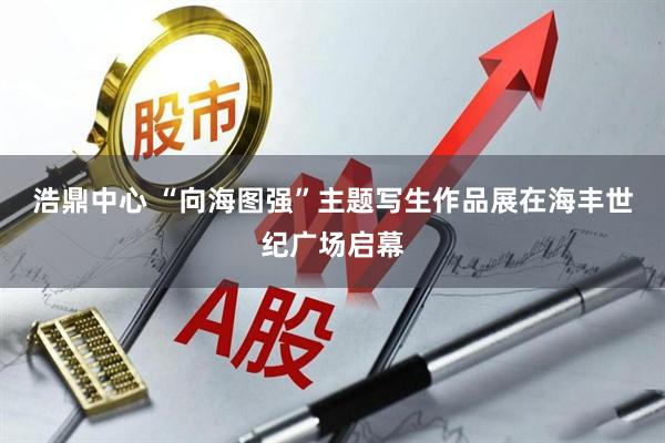 浩鼎中心 “向海图强”主题写生作品展在海丰世纪广场启幕