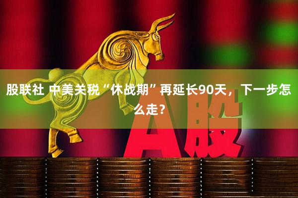股联社 中美关税“休战期”再延长90天，下一步怎么走？