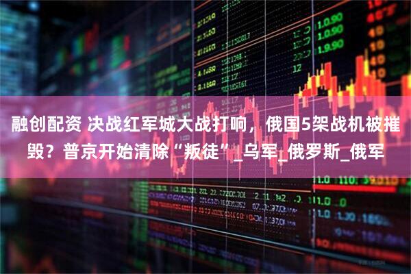 融创配资 决战红军城大战打响，俄国5架战机被摧毁？普京开始清除“叛徒”_乌军_俄罗斯_俄军