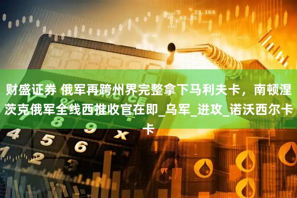 财盛证券 俄军再跨州界完整拿下马利夫卡，南顿涅茨克俄军全线西推收官在即_乌军_进攻_诺沃西尔卡