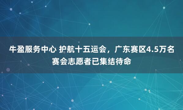 牛盈服务中心 护航十五运会，广东赛区4.5万名赛会志愿者已集结待命