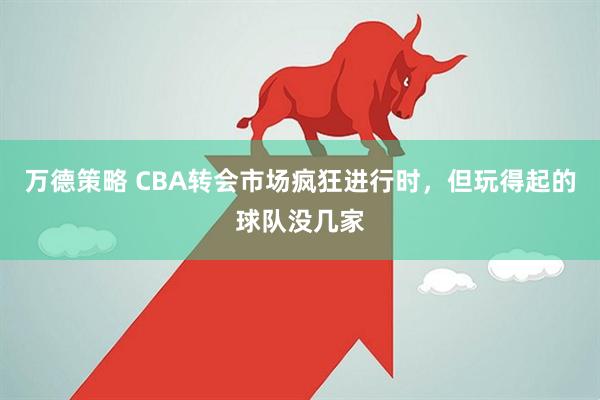 万德策略 CBA转会市场疯狂进行时，但玩得起的球队没几家