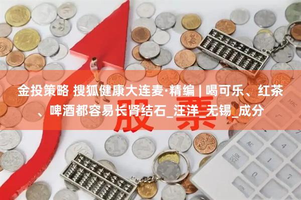 金投策略 搜狐健康大连麦·精编 | 喝可乐、红茶、啤酒都容易长肾结石_汪洋_无锡_成分