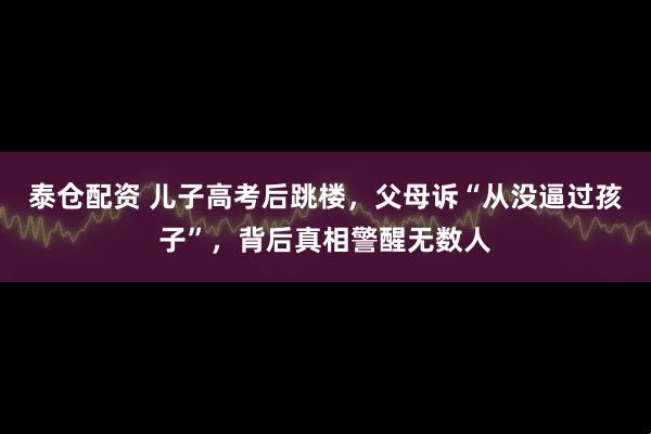 泰仓配资 儿子高考后跳楼，父母诉“从没逼过孩子”，背后真相警醒无数人