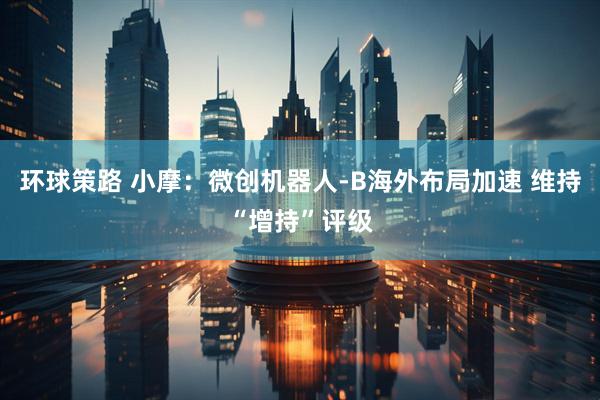 环球策路 小摩：微创机器人-B海外布局加速 维持“增持”评级