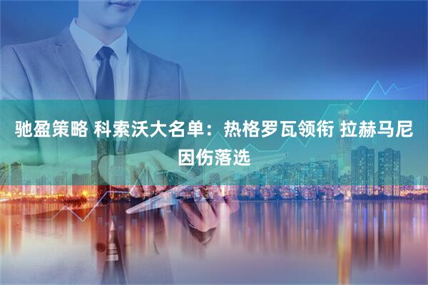 驰盈策略 科索沃大名单：热格罗瓦领衔 拉赫马尼因伤落选